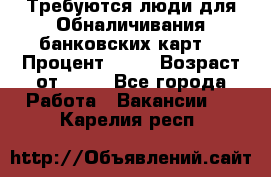 Требуются люди для Обналичивания банковских карт  › Процент ­ 25 › Возраст от ­ 18 - Все города Работа » Вакансии   . Карелия респ.